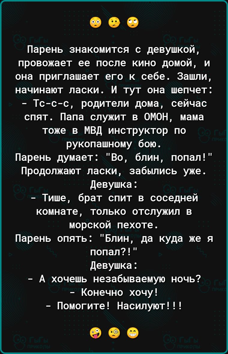 Парень знакомится с девушкой провожает ее после кино домой и она приглашает его к себе Зашли начинают ласки И тут она шепчет Тссс родители дома сейчас спят Папа служит в ОМОН мама тоже в мвд инструктор по рукопашному бою Парень думает Во блин попал Продолжают ласки забьшись уже девушка Тише брат спит в соседней комнате только отслужил в морской пехоте Парень опять Блин да куда же я попал Девушка А