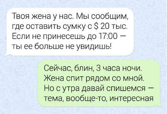 Твоя жена у нас Мы сообщим где оставить сумку 0 20 тыс Если не принесешь до 1700 ты ее больше не увидишь Сейчас блин 3 часа ночи Жена спит рядом со мной Но с утра давай спишемся тема вообще то интересная