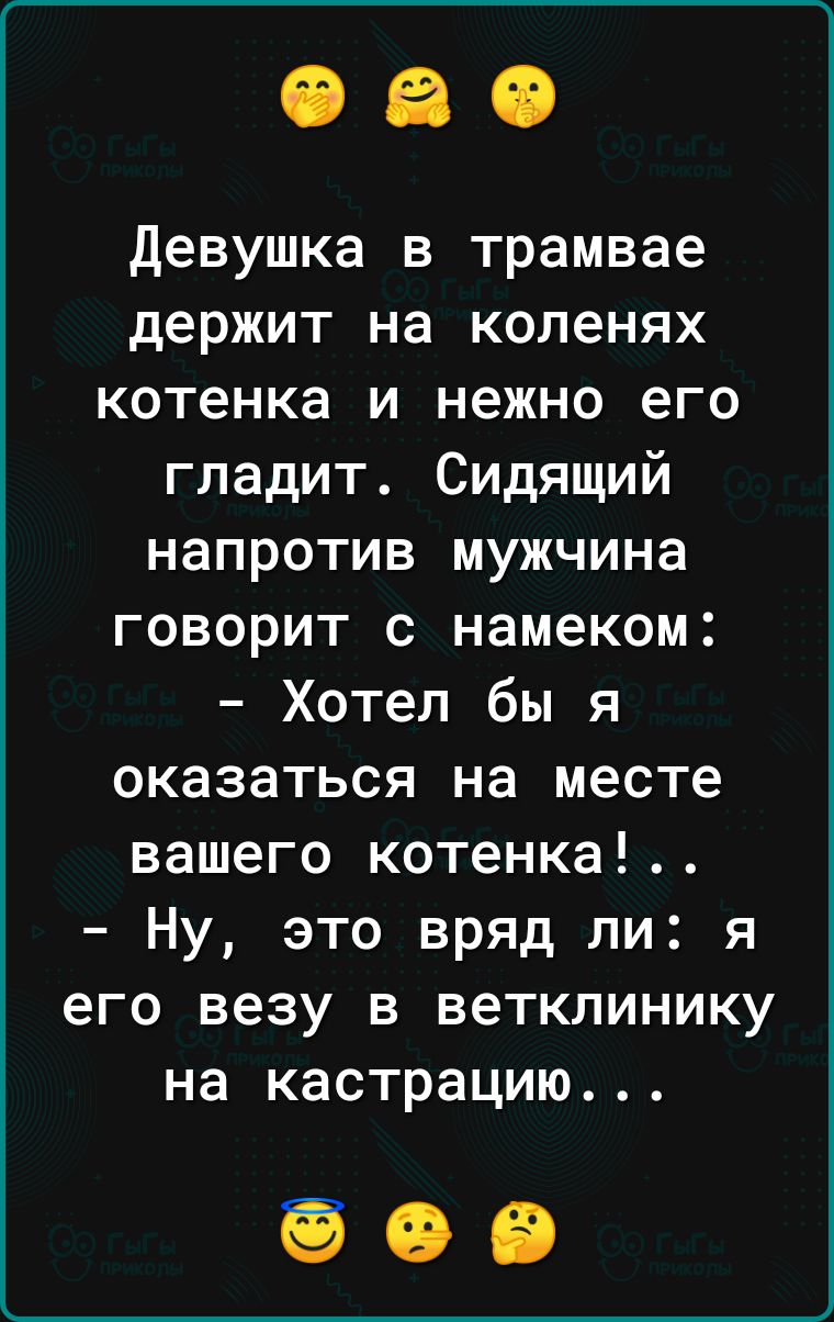 Девушка в трамвае держит на коленях котенка и нежно его гладит Сидящий напротив мужчина говорит с намеком Хотел бы я оказаться на месте вашего котенка Ну это вряд ли я его везу в ветклинику на кастрацию