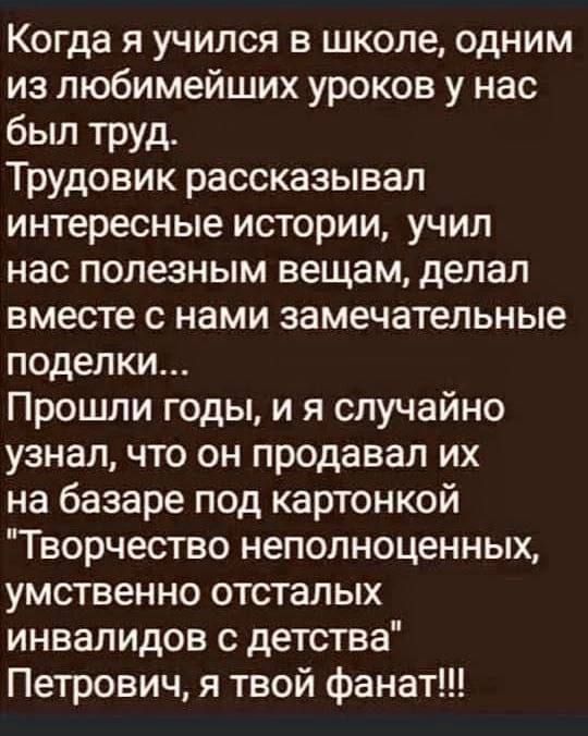 Когда я учился в школе одним из любимейших уроков у нас был труд Трудовик рассказывал интересные истории учил нас полезным вещам делал вместе с нами замечательные поделки Прошли годы и я случайно узнал что он продавал их на базаре под картонкой Творчество неполноценных умственно отсталых инвалидов с детства Петрович я твой фанат