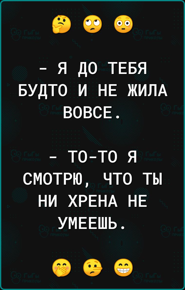 я до ТЕБЯ БУДТО и НЕ ЖИЛА ВОВСЕ ТО ТО Я СМОТРЮ ЧТО ТЫ НИ ХРЕНА НЕ УМЕЕШЬ