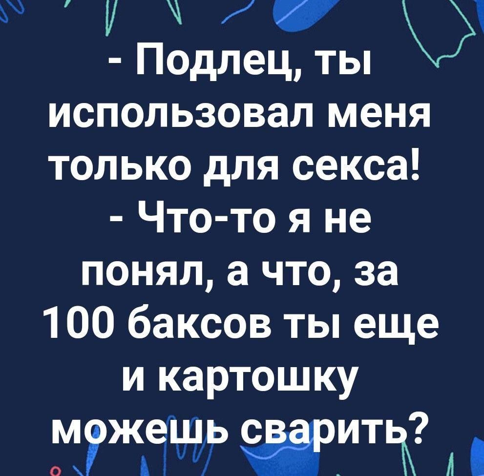 1 Подлец ты использовал меня только для секса Что то я не понял а что за 100 баксов ты еще и картошку М жешь ЖИТЖ А