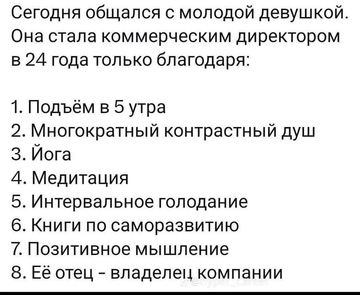 Сегодня общался с молодой девушкой Она стала коммерческим директором в 24 года только благодаря 1 Подъём в 5 утра 2 Многократный контрастный душ 3 Йога 44 Медитация 5 Интервальное голодание 6 Книги по саморазвитию 7 Позитивное мышление 8 Её отец владелец компании