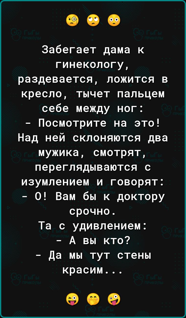 Забегает дама к гинекологу раздевается ложится в кресло тычет пальцем себе между ног Посмотрите на это Над ней склоняются два мужика смотрят переглядываются с изумлением и говорят 0 Вам бы к доктору срочно Та с удивлением А вы кто да мы тут стены красим