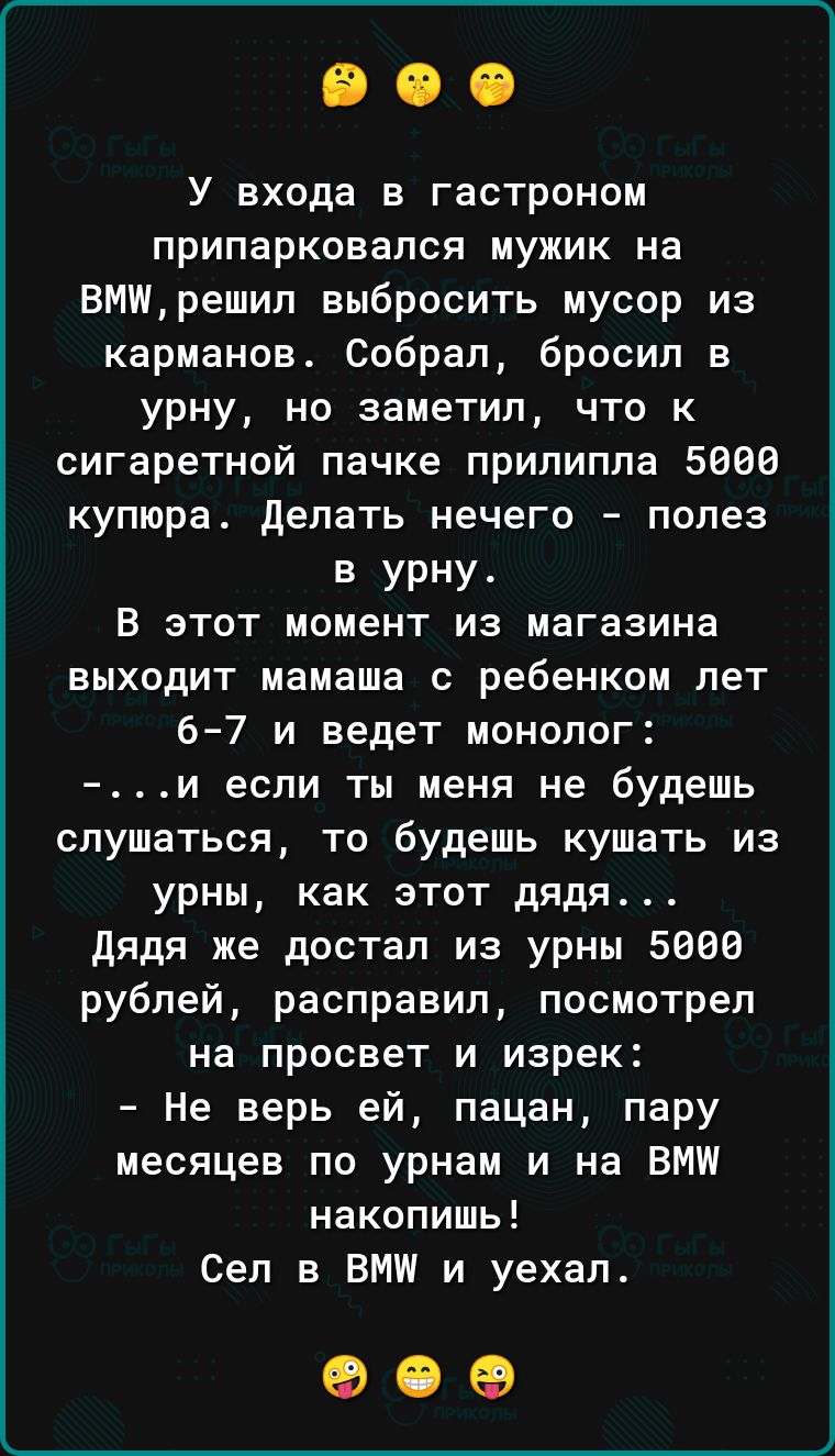 У входа в гастроном припарковапся мужик на ВМИрешип выбросить мусор из карманов Собрал бросил в урну но заметил что к сигаретной пачке прилипла 5666 купюра делать нечего полез в урну В этот момент из магазина выходит мамаша с ребенком лет 6 7 и ведет монолог и если ты меня не будешь слушаться то будешь кушать из урны как этот дядя дядя же достал из урны 5666 рублей расправил посмотрел на просвет и