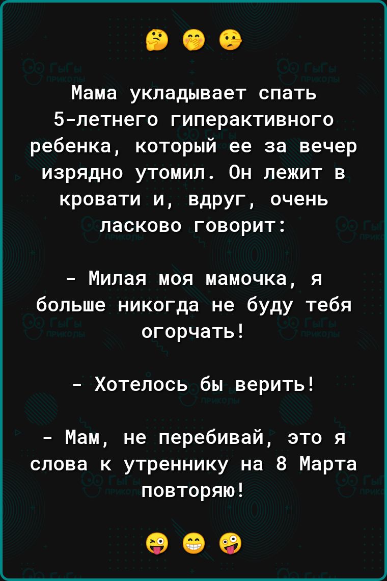 Мама укладывает спать 5петнего ГИПЕРЗКТИВНОГО ребенка который ее за вечер изрядно утомил Он лежит в кровати и вдруг очень ласково говорит Милая моя мамочка я больше никогда не буду тебя огорчать Хотелось бы верить Мам не перебивай это я слова к утреннику на 8 Марта повторяю