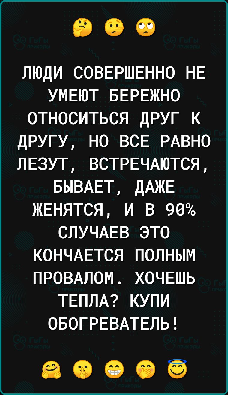 люди СОВЕРШЕННО НЕ УМЕЮТ БЕРЕЖНО относиться друг к другу но ВСЕ РАВНО пЕзут ВСТРЕЧАЮТСЯ БЫВАЕТ ДАЖЕ ЖЕНЯТСЯ и в 90 СЛУЧАЕВ это КОНЧАЕТСЯ полным ПРОВАЛОМ ХОЧЕШЬ ТЕПЛА купи ОБОГРЕВАТЕЛЬ