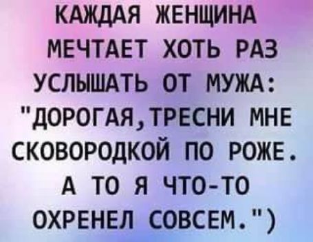 КАЖДАЯ ЖЕНЩИНА МЕЧТАЕТ ХОТЬ РАЗ УСЛНШАТЬ ОТ МУЖА ДОРОГАЯТРЕСНИ МНЕ СКОВОРОДКОЙ ПО РОЖЕ А ТО Я ЧТО ТО ОХРЕНЕЛСОВСЕМ