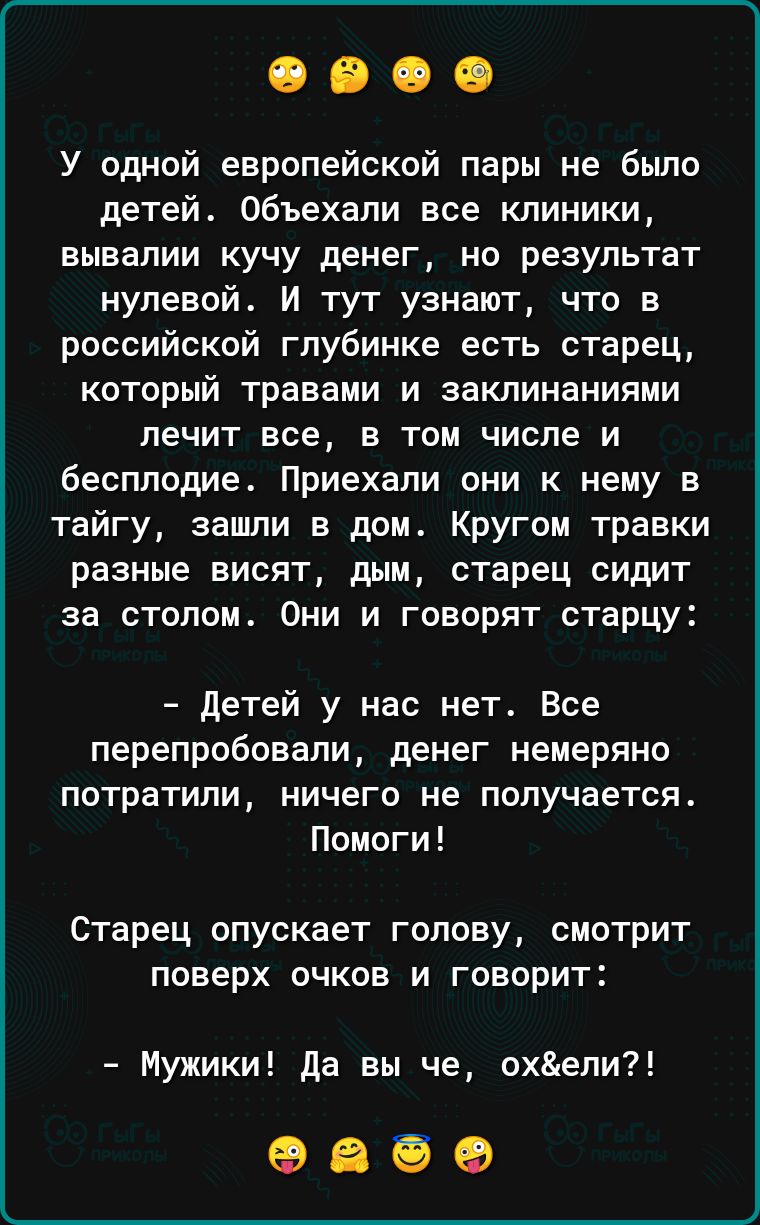 У одной европейской пары не бьшо детей объехали все клиники вывапии кучу денег но результат нулевой И тут узнают что в российской глубинке есть старец который травами и заклинаниями лечит все в том числе и бесплодие Приехали они к нему в тайгу зашли в дом Кругом травки разные висят дым старец сидит за столом Они и говорят отарцу детей у нас нет Все перепробовали денег немеряно ПОТРаТИПИ НИЧЕГО НЕ 