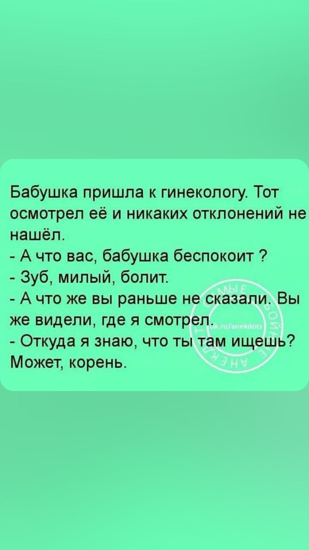 Бабушка пришла к гинекологу Тот осмотрел её и никаких отклонений не нашёл А что вас бабушка беспокоит Зуб милый болит А что же вы раньше не сказали Вы же видели где я смотрел Откуда я знаю что ты там ищешь Может корень