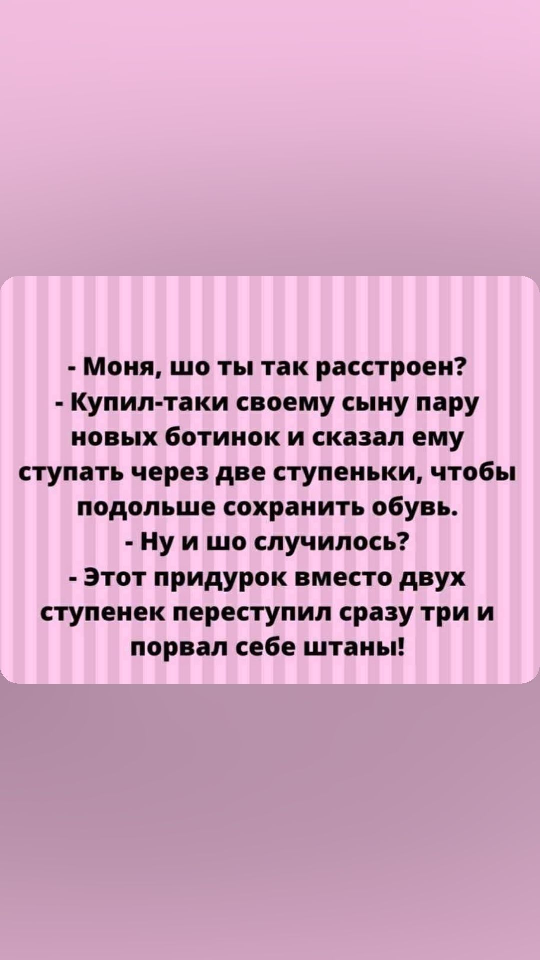 Моня шо ты так расстроен Купил таки своему сыну пару новых ботинок и сказал ему ступать через две ступеньки чтобы подольше сохранить обувь Ну и шо случилось этот придурок вместо двух ступенек переступил сразу три и порвал себе штаны