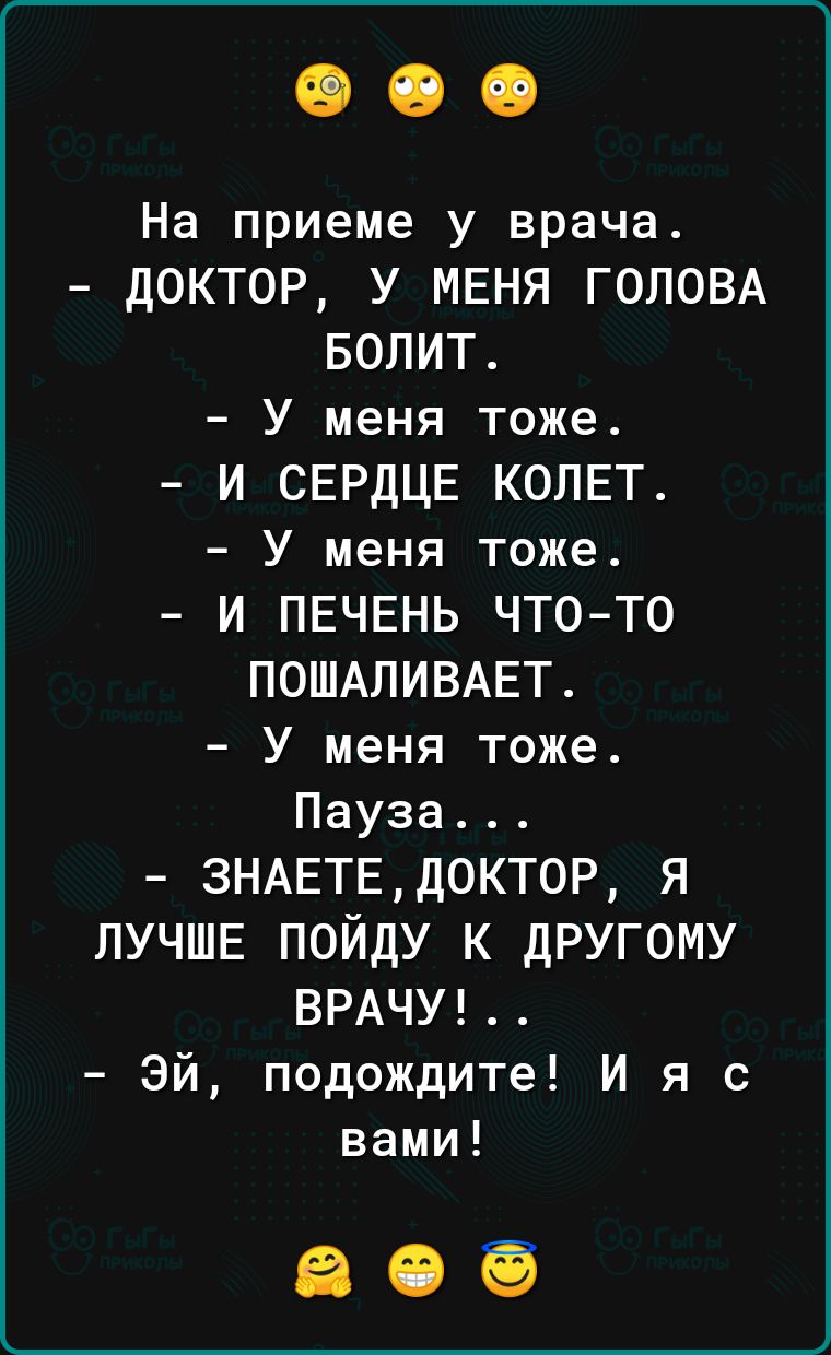 На приеме у врача дОКТ0Р У МЕНЯ ГОЛОВА БОЛИТ У меня тоже И СЕРДЦЕ КОЛЕТ У меня тоже И ПЕЧЕНЬ ЧТОТО ПОШАПИВАЕТ У меня тоже Пауза ЗНАЕТЕ доктор я ЛУЧШЕ ПОЙДУ К дРУГОМУ ВРАЧУ Эй подождите И я с вами