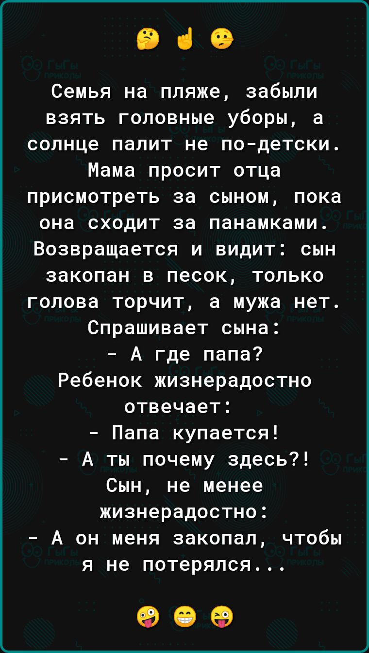 ВіО Семья на пляже забыли взять головные уборы а солнце палит не подетски Мама просит отца присмотреть за сыном пока она сходит за панамками Возвращается и видит сын закопан в песок только голова торчит а мужа нет Спрашивает сына А где папа Ребенок жизнерадостно отвечает Папа купается А ты почему здесь Сын не менее жизнерадостно А он меня закопал чтобы я не потерялся 909