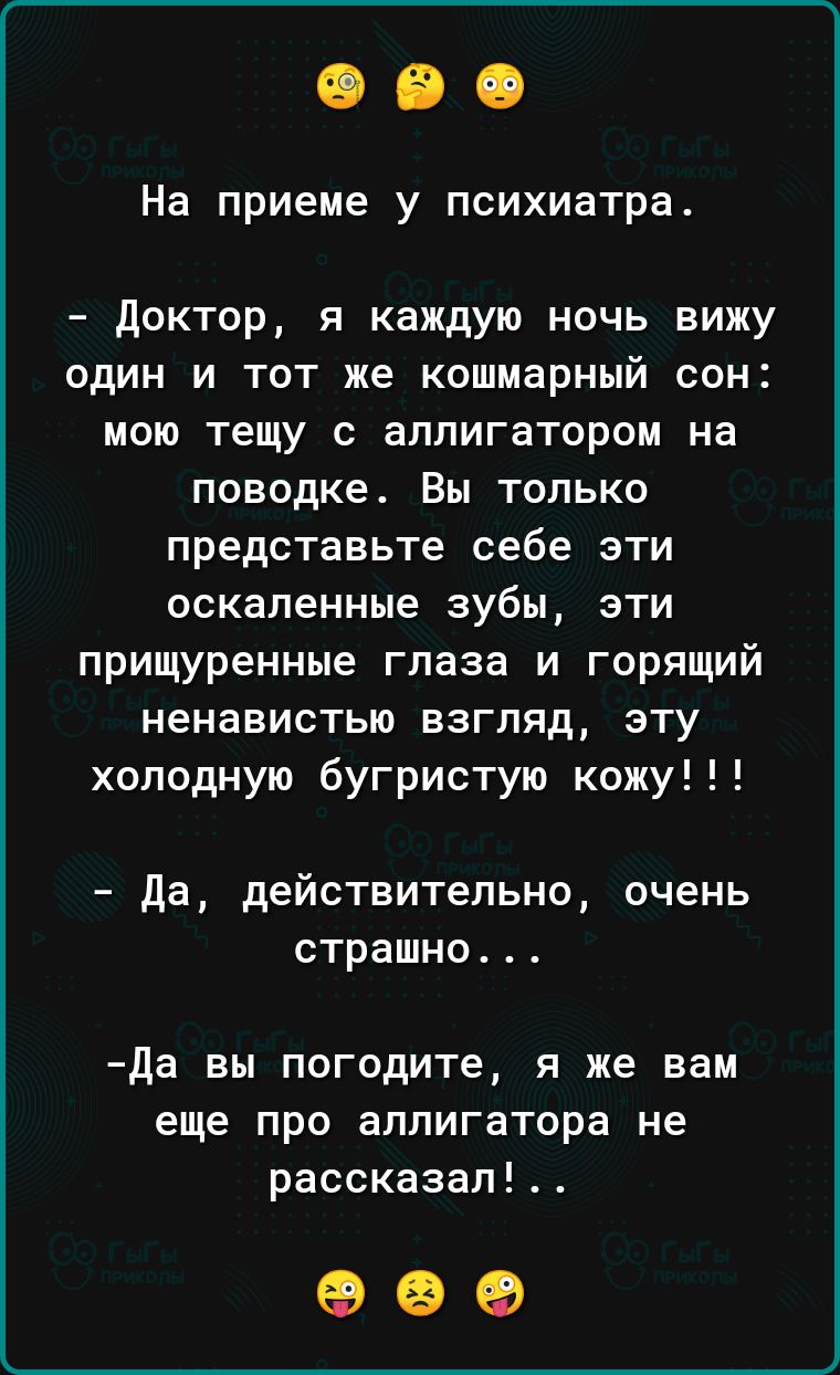 На приеме у психиатра доктор я каждую ночь вижу один и тот же кошмарный сон мою тещу с аллигатором на поводке Вы ТОЛЬКО представьте себе эти оскапенные зубы эти прищуренные глаза и горящий ненавистью ВЗГЛЯД ЭТУ холодную бугристую кожу да действительно очень СТРЗШНО да вы погодите я же вам еще про аллигатора не рассказап