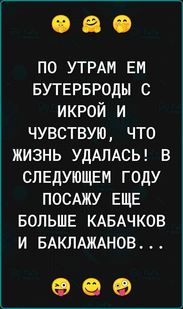 ПО УТРАМ ЕМ БУТЕРБРОДЫ С ИКРОЙ И ЧУВСТВУЮ ЧТО ЖИЗНЬ УДАЛАСЬ В СЛЕДУЮЩЕМ ГОДУ ПОСАЖУ ЕЩЕ БОЛЬШЕ КАБАЧКОВ И БАКЛАЖАНОВ 99