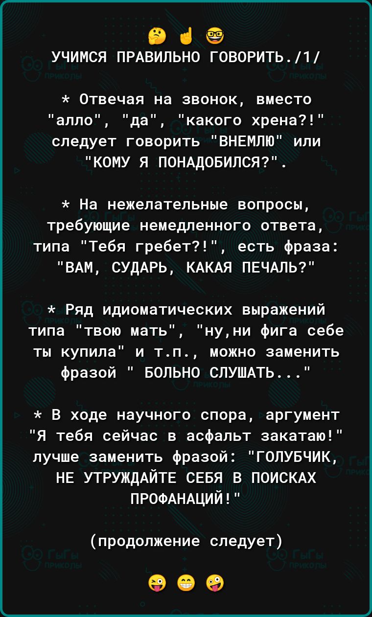 П ёё учимся ПРАВИЛЬНО говорить1 Отвечая на звонок вместо аппо да какого хрена следует говорить ЕНЕМПЮ или КОМУ Я ПОНАДОБИПСЯ На нежелательные вапросы требующие немедленного ответа типа Тебя гребет есть фраза ВАМ СУдАРЬ КАКАЯ ПЕЧАЛЬ Ряд идиоматических выражений типа твою мать нуни Фига себе ты купила и тп можно заменить Фразой БОПЬНО СЛУШАТЬ В ходе научного спора аргумент Я тебя сейчас в асфальт за