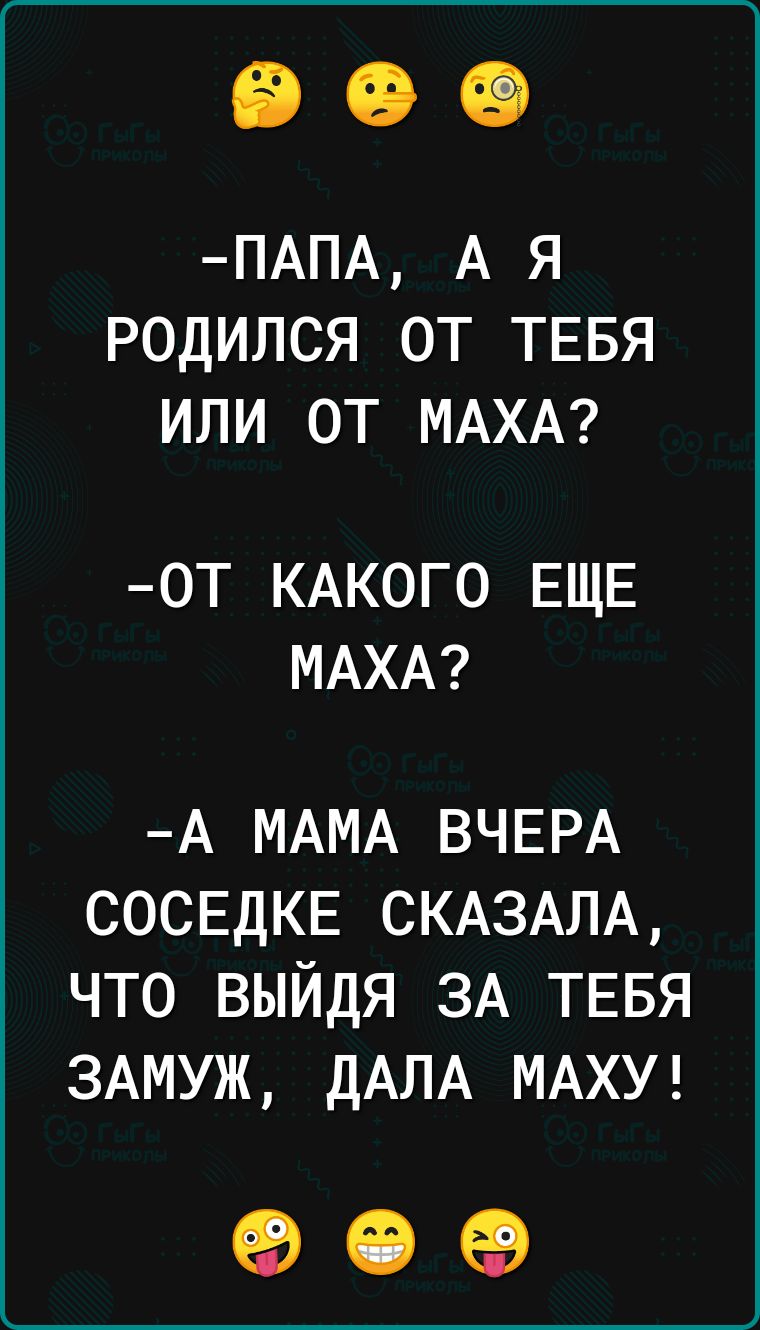 ПАПА А я родился от ТЕБЯ или от МАХА 0Т КАКОГО ЕЩЕ МАХА А МАМА ВЧЕРА СОСЕДКЕ СКАЗАЛА что выйдя 3А ТЕБЯ ЗАМУЖ дАЛА МАХУ ед СЭ ев