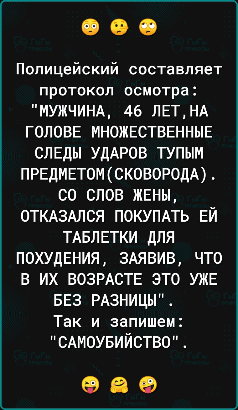 Полицейский составляет протокол осмотра МУЖЧИНА 46 ЛЕТНА ГОЛОВЕ МНОЖЕСТВЕННЫЕ СЛЕДЫ УДАРОВ ТУПЫМ ПРЕДМЕТ0МСКОВОР0ДА СО СЛОВ ЖЕНЫ ОТКАЗАЛСЯ ПОКУПАТЬ ЕЙ ТАБЛЕТКИ ДЛЯ ПОХУДЕНИЯ 3АЯВИВ ЧТО В ИХ ВОЗРАСТЕ ЭТО УЖЕ БЕЗ РАЗНИЦЫ Так и запишем САМОУБИЙСТВО 69