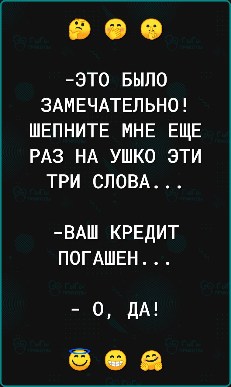 ЭТО БЫЛО ЗАМЕЧАТЕЛЬНО ШЕПНИТЕ МНЕ ЕЩЕ РАЗ НА УШКО ЭТИ ТРИ СЛОВА ВАШ КРЕДИТ ПОГАШЕН о ДА