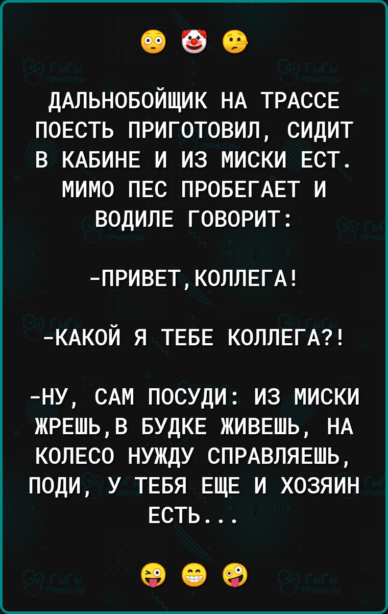 ДАПЬНОБОЙЩИК НА ТРАССЕ ПОЕСТЬ ПРИГОТОВИЛ СИДИТ В КАБИНЕ И ИЗ МИСКИ ЕСТ МИМО ПЕС ПРОБЕГАЕТ И ВОДИПЕ ГОВОРИТ ПРИВЕТК0ЛПЕГА КАК0И Я ТЕБЕ КОПЛЕГА НУ САМ ПОСУДИ ИЗ МИСКИ ЖРЕШЬВ БУДКЕ ЖИВЕШЬ НА КОЛЕСО НУЖДУ СПРАВЛЯЕШЬ ПОДИ У ТЕБЯ ЕЩЕ И ХОЗЯИН ЕСТЬ 09