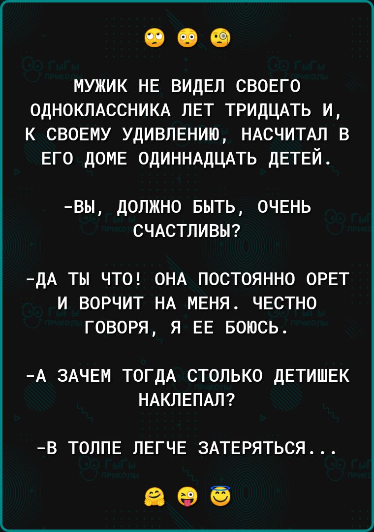 мужик не видел своего одноклдссникд лет тридцАть и к своему удивлению ндсчитдл в его доме ОДИННАДЦАТЬ детей ВЫ ДОЛЖНО БЫТЬ ОЧЕНЬ СЧАСТЛИВЫ дА ТЫ ЧТО ОНА ПОСТОЯННО ОРЕТ И ВОРЧИТ НА МЕНЯ ЧЕСТНО ГОВОРЯ Я ЕЕ БОЮСЬ А ЗАЧЕМ ТОГДА СТОЛЬКО дЕТИШЕК НАКЛЕПАЛ В ТОЛПЕ ЛЕГЧЕ ЗАТЕРЯТЬСЯ