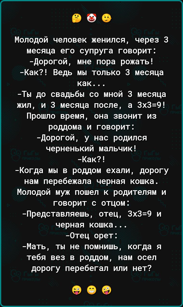 Молодой человек женился через 3 месяца его супруга говорит Дорогой мне пора рожать Как Ведь мы только 3 месяца как Ты до свадьбы со мной 3 месяца жил и 3 месяца после а 3х39 Прошло время она звонит из роддома и говорит Дорогой у нас родился черненький мальчик Как Когда мы в роддом ехали дорогу нам перебежала черная кошка Молодой муж пошел к родител