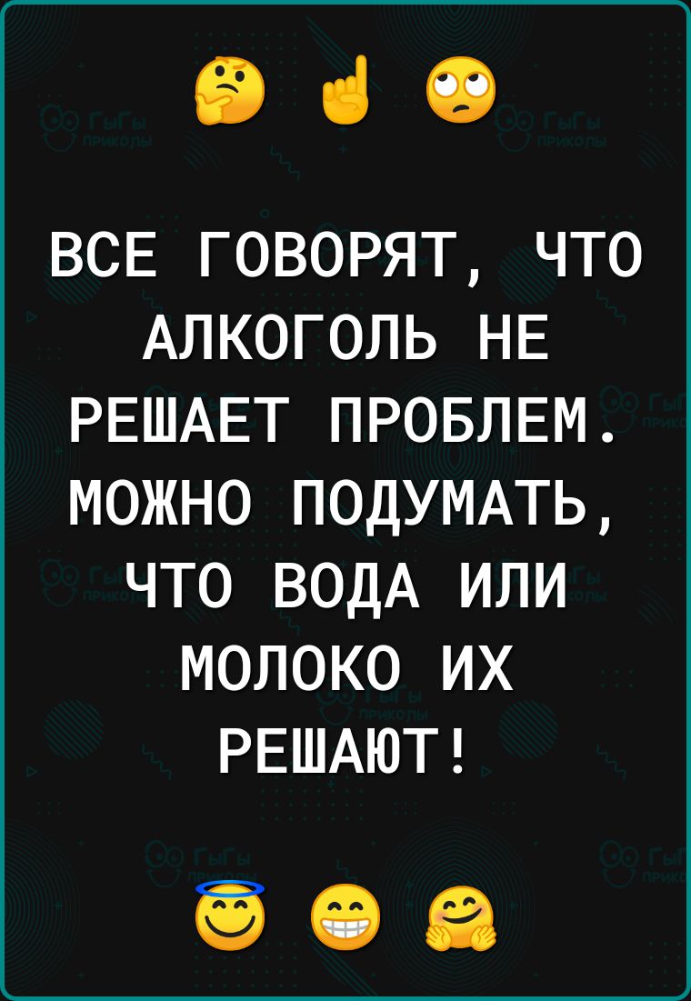 Э ВСЕ ГОВОРЯТ ЧТО АЛКОГОЛЬ НЕ РЕШАЕТ ПРОБЛЕМ МОЖНО ПОДУМАТЬ ЧТО ВОДА ИЛИ МОЛОКО ИХ РЕШАЮТ