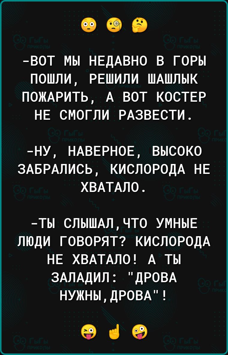 ВОТ МЫ НЕДАВНО В ГОРЫ ПОШЛИ РЕШИЛИ ШАШЛЫК ПОЖАРИТЬ А ВОТ КОСТЕР НЕ СМОГЛИ РАЗВЕСТИ НУ НАВЕРНОЕ ВЫСОКО ЗАБРАЛИСЬ КИСЛОРОДА НЕ ХВАТАЛО ТЫ СЛЫШАЛ ЧТО УМНЫЕ ЛЮДИ ГОВОРЯТ КИСЛОРОДА НЕ ХВАТАЛО А ТЫ ЗАЛАДИЛ ДРОВА НУЖНЫ ДРОВА в