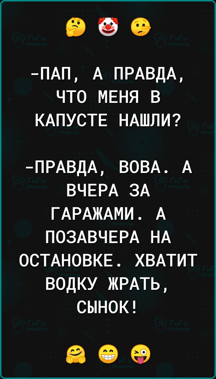 ПАП А ПРАВДА ЧТО МЕНЯ В КАПУСТЕ НАШЛИ ПРАВДА ВОВА А ВЧЕРА ЗА ГАРАЖАМИ А ПОЗАВЧЕРА НА ОСТАНОВКЕ ХВАТИТ ВОДКУ ЖРАТЬ СЫНОК а е