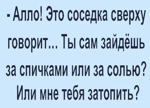 Алло Это соседка сверху говорит Ты сам зайдёшь 3а спичками или за солью Или мне тебя затопить