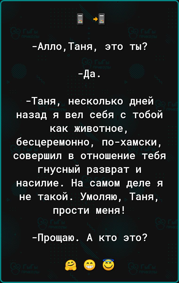 в й АллоТаня это ты Да Таня несколько дней назад я вел себя с тобой как животное бесцеремонно по хамски совершил в отношение тебя гнусный разврат и насилие На самом деле я не такой Умоляю Таня прости меня Прощаю А кто это