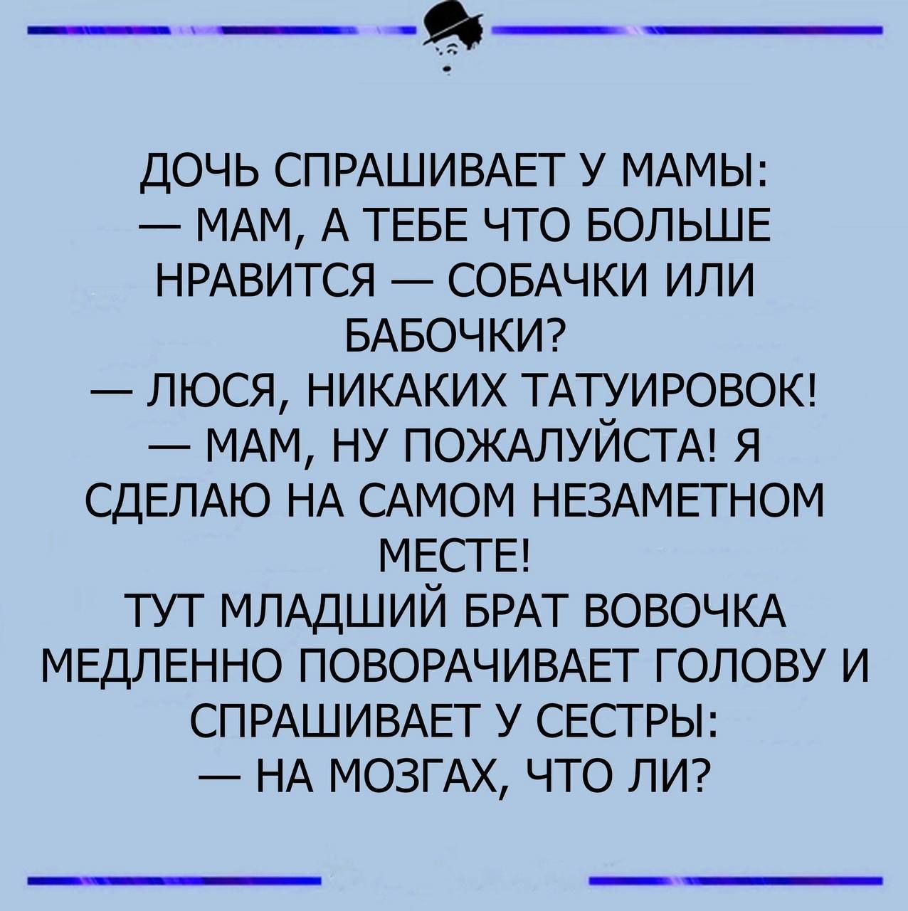 ДОЧЬ СПРАШИВАЕТ У МАМЫ МАМ А ТЕБЕ ЧТО БОЛЬШЕ НРАВИТСЯ СОБАЧКИ ИЛИ БАБОЧКИ ЛЮСЯ НИКАКИХ ТАТУИРОВОК МАМ НУ ПОЖАЛУЙСТА Я СДЕЛАЮ НА САМОМ НЕЗАМЕТНОМ МЕСТЕ ТУТ МЛАДШИЙ БРАТ ВОВОЧКА МЕДЛЕННО ПОВОРАЧИВАЕТ ГОЛОВУ И СПРАШИВАЕТ У СЕСТРЫ НА МОЗГАХ ЧТО ЛИ