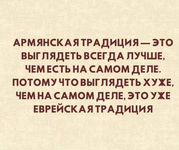 АРМЯНСКАЯТРАДИЦИЯ ЭТО ВЫГЛЯДЕТЬ ВСЕГДА ЛУЧШЕ ЧЕМ ЕСТЬ НА САМОМ ДЕЛЕ ПОТОМУЧТО ВЫГЛЯДЕТЬ ХУЖЕ ЧЕМ НА САМОМ ДЕЛЕ ЭТО УЖЕ ЕВРЕЙСКАЯТРАДИЦИЯ