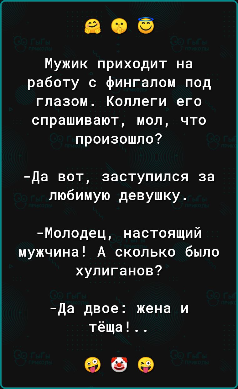 Мужик приходит на работу с фингалом под глазом Коллеги его спрашивают мол что произошло Да вот заступился за любимую девушку Молодец настоящий мужчина А сколько было хулиганов Да двое жена и тёща ЖеМ