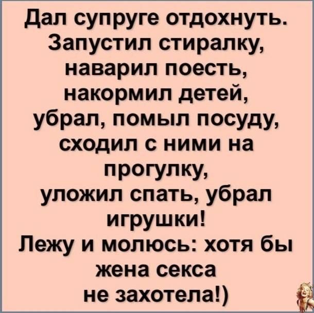 Дал супруге отдохнуть Запустил стиралку наварил поесть накормил детей убрал помыл посуду сходил с ними на прогулку уложил спать убрал игрушки Лежу и молюсь хотя бы жена секса не захотела ЁЬ