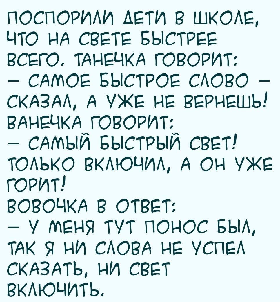 ПОСПОРИЛИ _ АЕТИ В ШКОЛЕ ЧТО НА СВЕТЕ БЫСТРЕЕ ВСЕГО ТАНЕЧКА ГОВОРИТ САМОЕ БЫСТРОЕ СЛОВО СКАЗАЛ А УЖЕ НЕ ВЕРНЕШЬ ВАНЕЧКА ГОВОРИТ_ САМЫЙ БЫСТРЫЙ СВЕТ ТОЛЬКО ВКЛЮЧИЛ А ОН УЖЕ ГОРИТ ВОВОЧКА В ОТВЕТ У МЕНЯ ТУТ ПОНОС БЫЛ ТАК Я НИ СЛОВА НЕ УСПЕЛ СКАЗАТЬ НИ СВЕТ ВКЛЮЧИТЬ