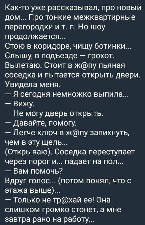 Как то уже рассказывал про новый дом ПрО тонкие межквартирные перегородки и т п Но шоу продолжается Стою в коридоре чищу ботинки Слышу в подъезде грохот Вылетаю Стоит в жпу пьяная соседка и пытается открыть двери Увидела меня Я сегодня немножко выпила Вижу Не могу дверь открыть Давайте помогу Легче ключ в жпу запихнуть чем в эту щель Открываю Сосед