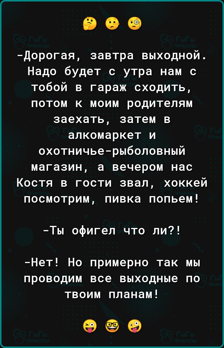 Дорогая завтра выходной Надо будет с утра нам с тобой в гараж сходить потом к моим родителям заехать затем в алкомаркет и охотничье рыболовный магазин а вечером нас Костя в гости звал хоккей посмотрим пивка попьем Ты офигел что ли Нет Но примерно так мы проводим все выходные по твоим планам оее