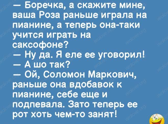 Боречка а скажите мине ваша Роза раньше играла на пианине а теперь она таки учится играть на саксофоне Ну да Я еле ее уговорил А шо так Ой Соломон Маркович раньше она вдобавок к пианине себе еще и подпевала Зато теперь ее рот хоть чем то занят