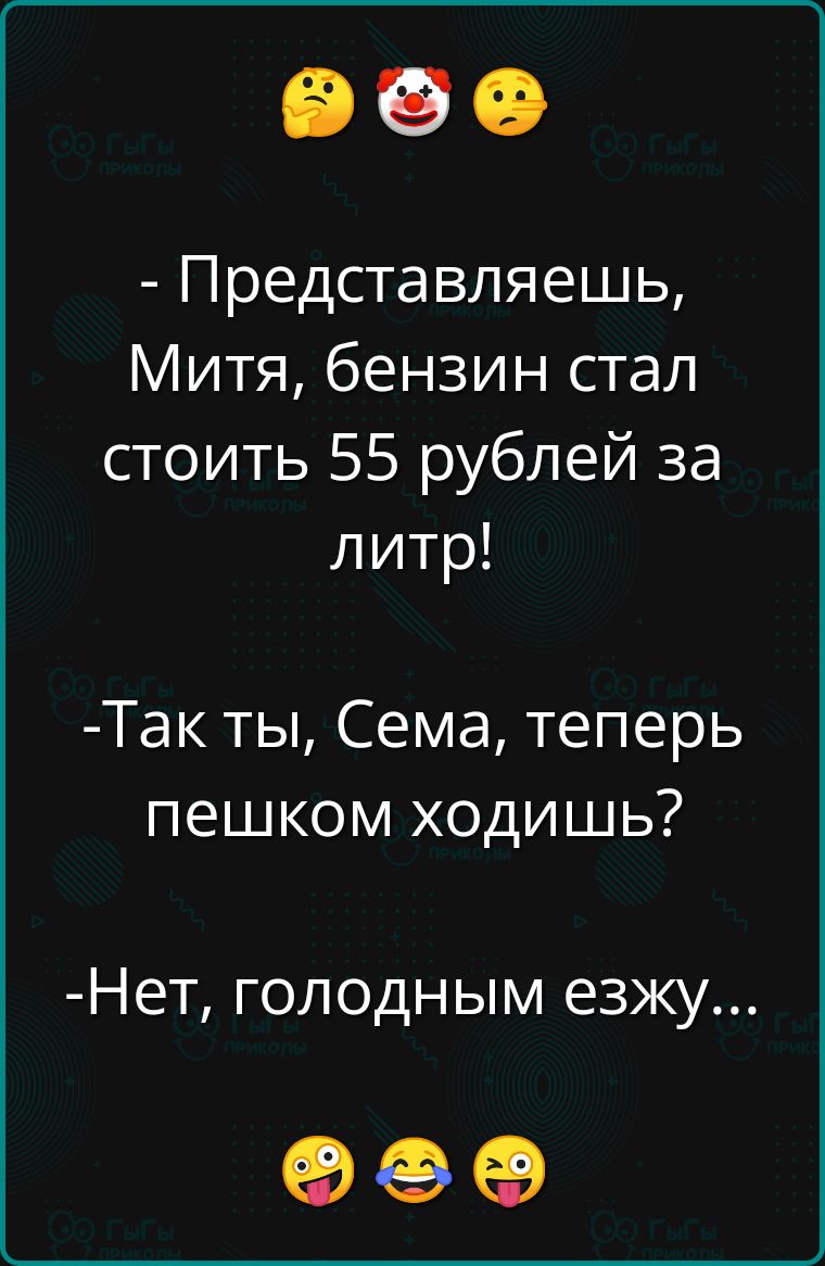 Представляешь Митя бензин стал стоить 55 рублей за литр Так ты Сема теперь пешком ходишь Нет голодным езжу оее