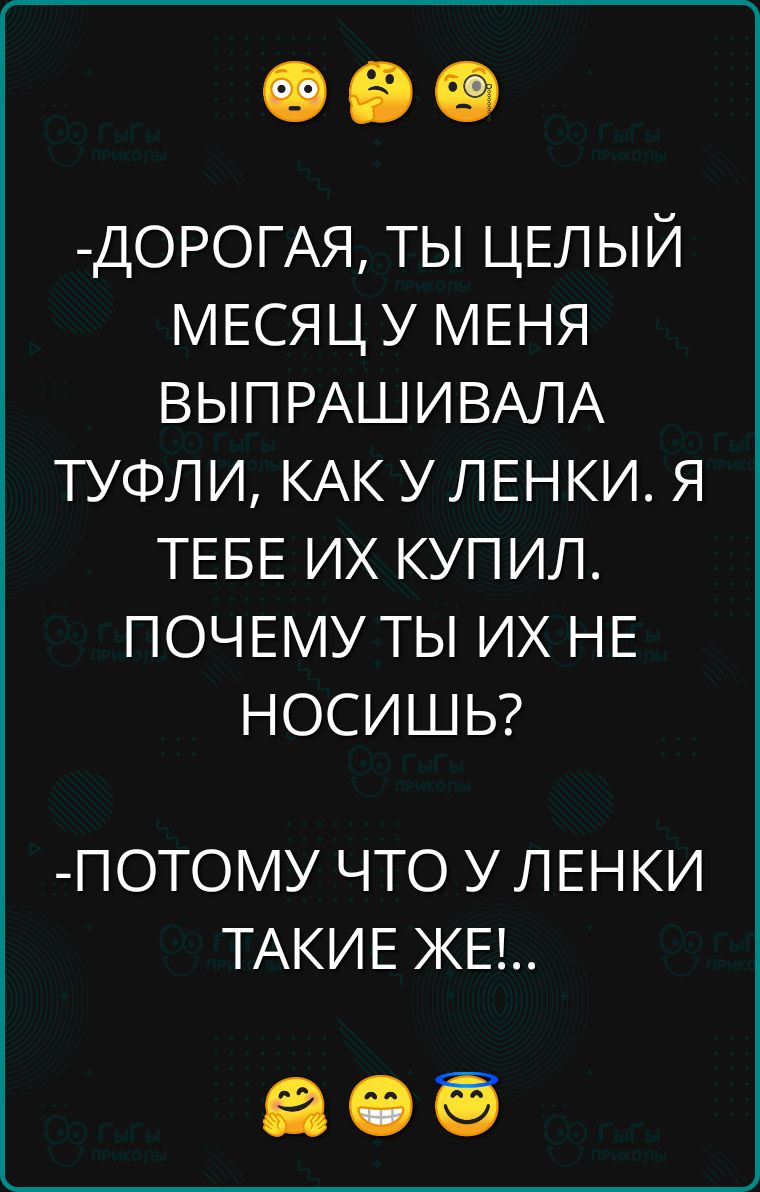 ДОРОГАЯ ТЫ ЦЕЛЫЙ МЕСЯЦ У МЕНЯ ВЫПРАШИВАЛА ТУФЛИ КАК У ЛЕНКИ Я ТЕБЕ ИХ КУПИЛ ПОЧЕМУ ТЫ ИХ НЕ НОСИШЬ ПОТОМУ ЧТО У ЛЕНКИ ТАКИЕ ЖЕ