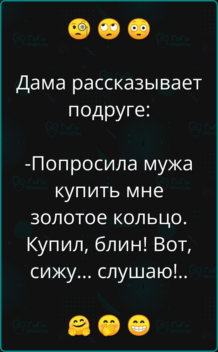 Дама рассказывает подруге Попросила мужа купить мне золотое кольцо Купил блин Вот сижу слушаю