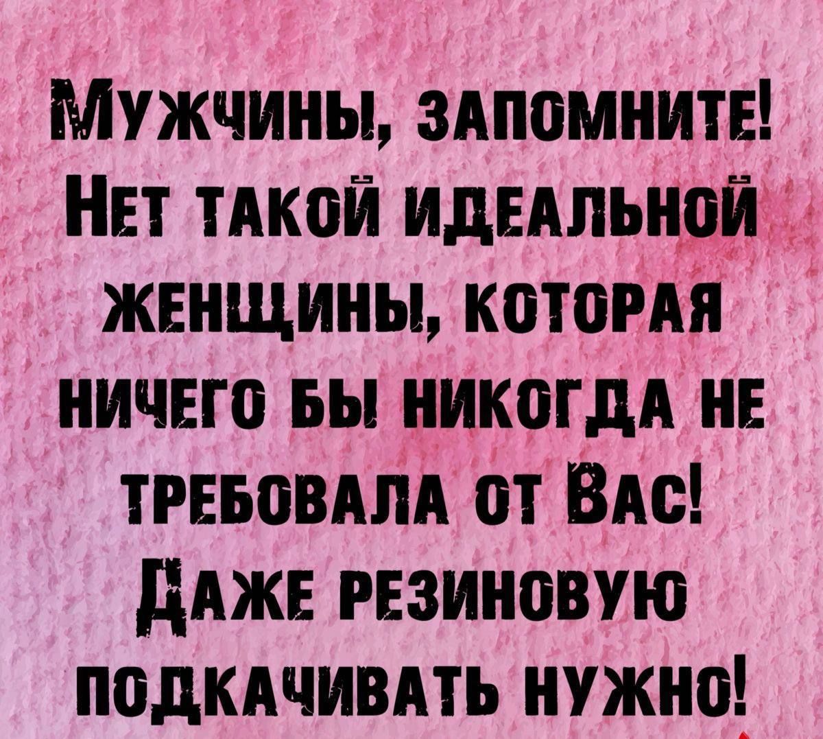 Мужчины ЗАПОМНИТЕ НЕТ ТАКОЙ ИДЕАЛЬНОЙ ЖЕНЩИНЫ КОТОРАЯ НИЧЕГО БЫ НИКОГДА НЕ ТРЕБОВАЛА 0Т ВАс ДАЖЕ РЕЗИНОВУЮ ПОДКАЧИВАТЬ НУЖНО