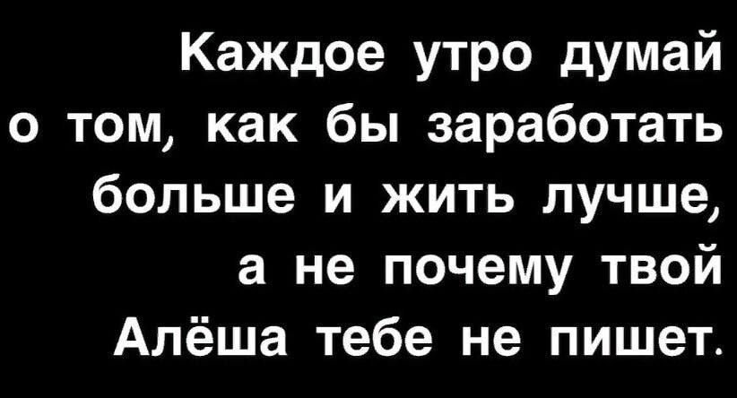 Каждое утро думай о том как бы заработать больше и жить лучше а не почему твой Алёша тебе не пишет