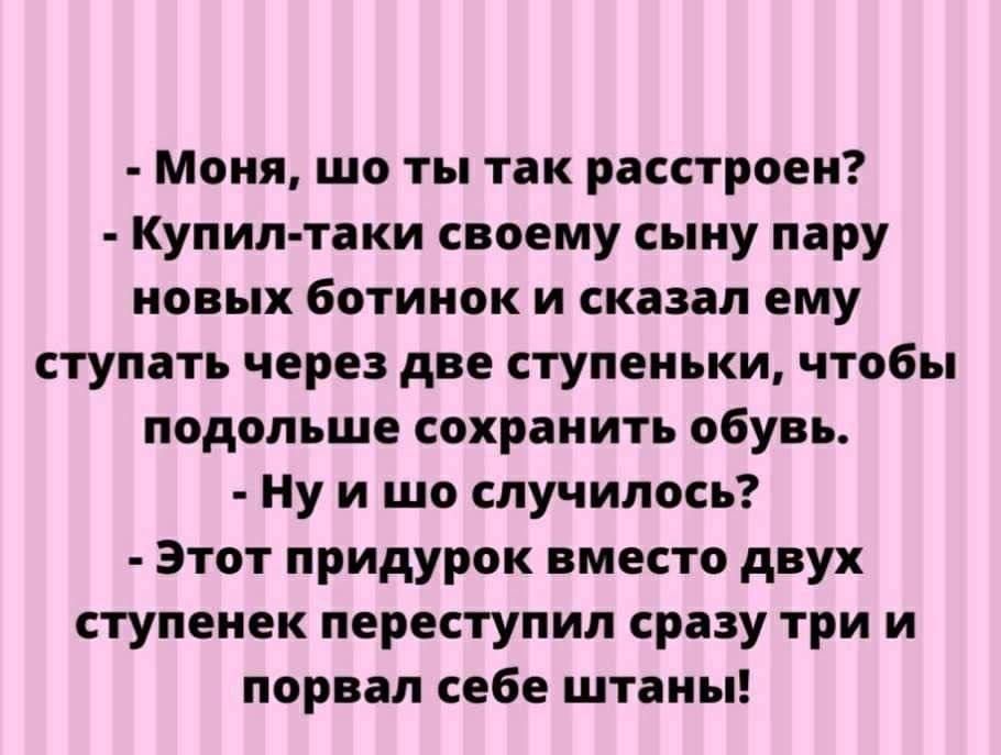 Моня шо ты так расстроен Купил таки своему сыну пару новых ботинок и сказал ему ступать через две ступеньки чтобы подольше сохранить обувь Ну и шо случилось Этот придурок вместо двух ступенек переступил сразу три и порвал себе штаны