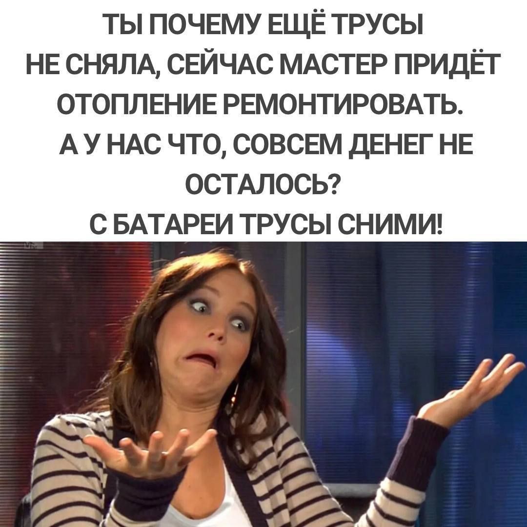 ТЫ ПОЧЕМУ ЕЩЁ ТРУСЫ НЕ СНЯЛА СЕЙЧАС МАСТЕР ПРИДЁТ ОТОПЛЕНИЕ РЕМОНТИРОВАТЬ АУНАС ЧТО СОВСЕМ ДЕНЕГ НЕ ОСТАЛОСЬ С БАТАРЕИ ТРУСЫ СНИМИ