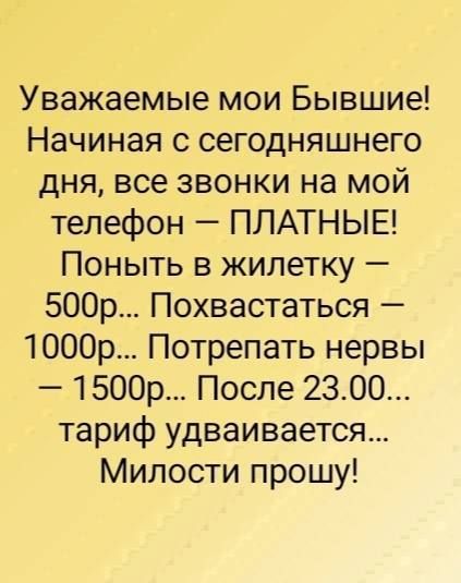 Уважаемые мои Бывшие Начиная с сегодняшнего дня все звонки на мой телефон ПЛАТНЫЕ Поныть в жилетку 500р Похвастаться 1000р Потрепать нервы 1500р После 2300 тариф удваивается Милости прошу