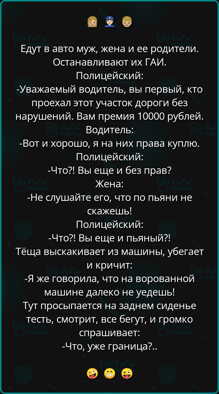 в Едут в авто муж жена и ее родители Останавливают их ГАИ Полицейский Уважаемый водитель вы первый кто проехал этот участок дороги без нарушений Вам премия 10000 рублей Водитель Вот и хорошо я на них права куплю Полицейский Что Вы еще и без прав Жена Не слушайте его что по пьяни не скажешь Полицейский Что Вы еще и пьяный Тёща выскакивает из машины 