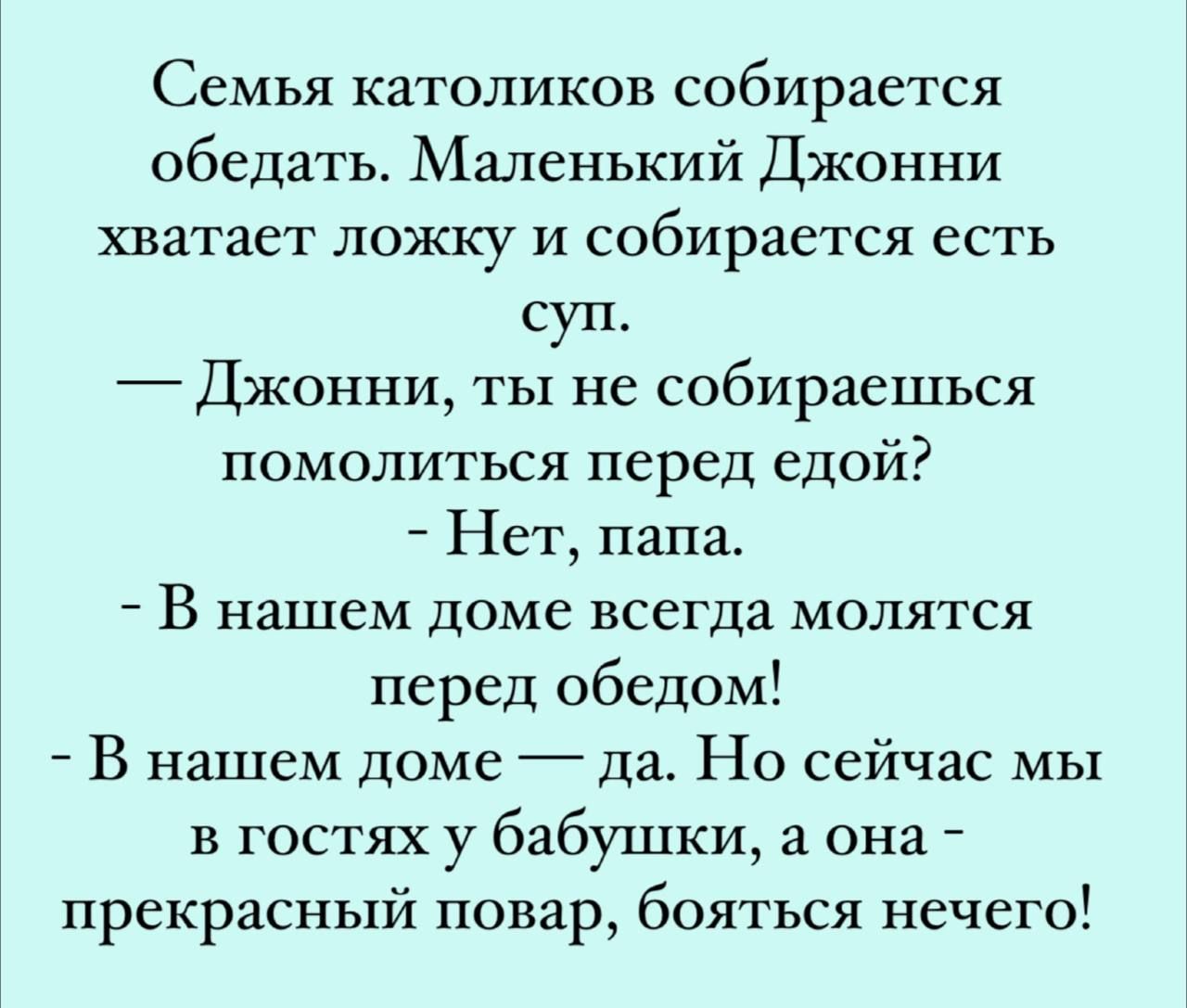 Семья католиков собирается обедать Маленький Джонни хватает ложку и собирается есть суп Джонни ты не собираешься помолиться перед едой Нет папа В нашем доме всегда молятся перед обедом В нашем доме да Но сейчас мы в гостях у бабушки а она прекрасный повар бояться нечего