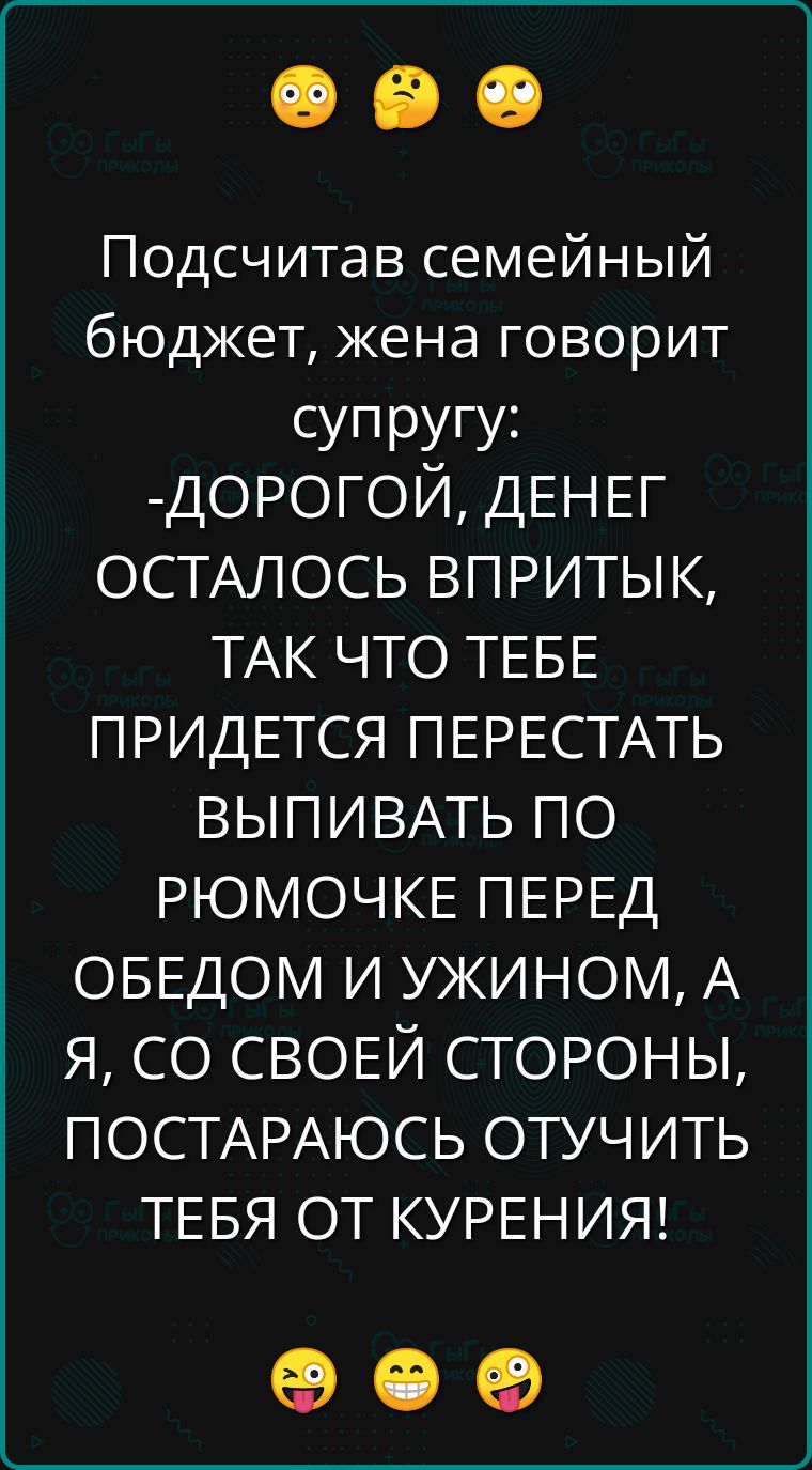 Подсчитав семейный бюджет жена говорит супругу ДОРОГОЙ ДЕНЕГ ОСТАЛОСЬ ВПРИТЫК ТАК ЧТО ТЕБЕ ПРИДЕТСЯ ПЕРЕСТАТЬ ВЫПИВАТЬ ПО РЮМОЧКЕ ПЕРЕД ОБЕДОМ И УЖИНОМ А Я СО СВОЕЙ СТОРОНЫ ПОСТАРАЮСЬ ОТУЧИТЬ ТЕБЯ ОТ КУРЕНИЯ ое